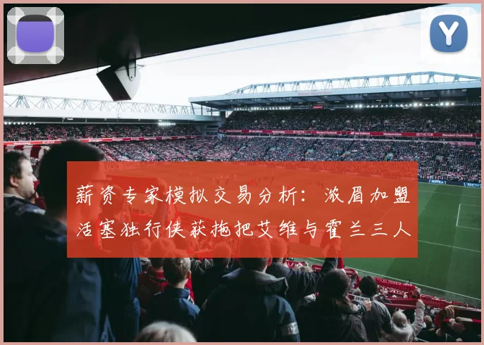 薪资专家模拟交易分析：浓眉加盟活塞独行侠获拖把艾维与霍兰三人组合
