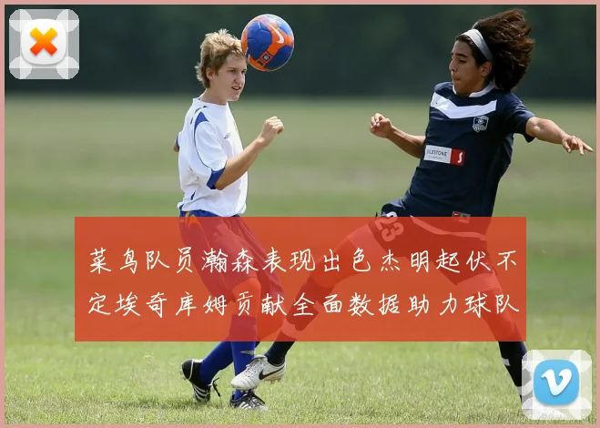 菜鸟队员瀚森表现出色杰明起伏不定埃奇库姆贡献全面数据助力球队