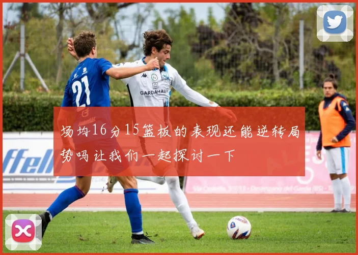 场均16分15篮板的表现还能逆转局势吗让我们一起探讨一下