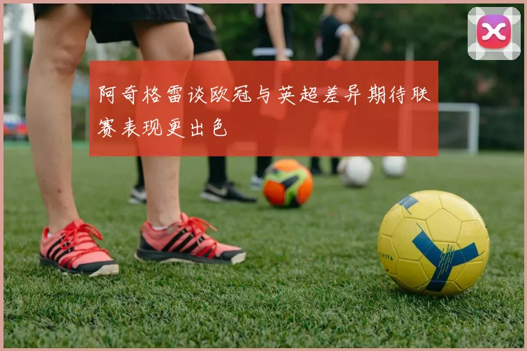 阿奇格雷谈欧冠与英超差异期待联赛表现更出色