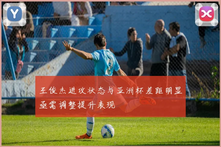 王俊杰进攻状态与亚洲杯差距明显亟需调整提升表现