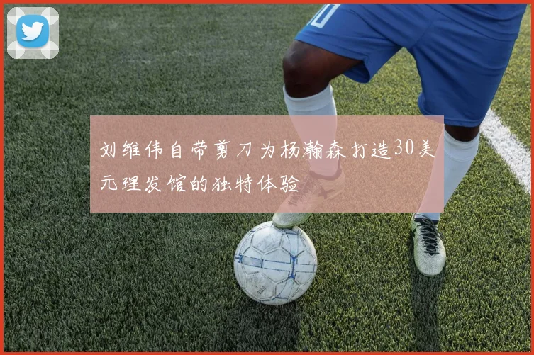 刘维伟自带剪刀为杨瀚森打造30美元理发馆的独特体验