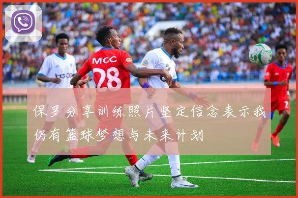 保罗分享训练照片坚定信念表示我仍有篮球梦想与未来计划
