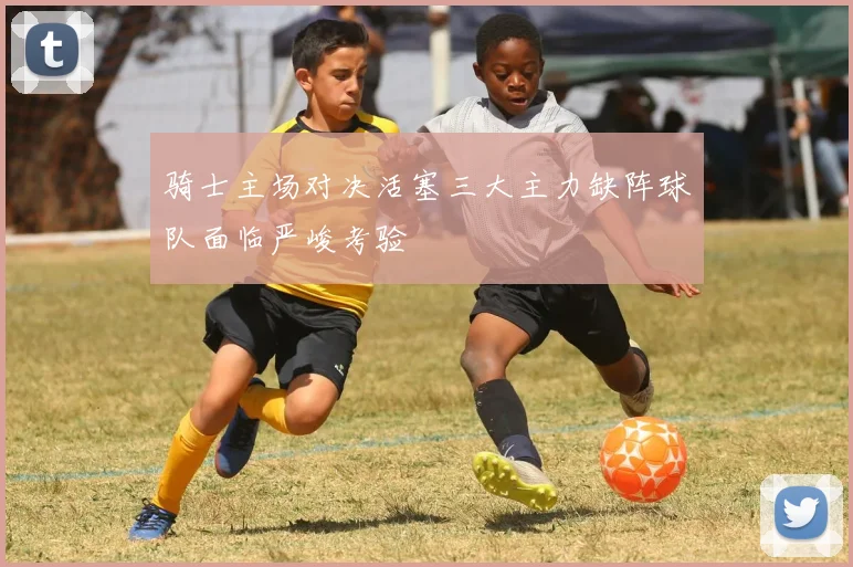 骑士主场对决活塞三大主力缺阵球队面临严峻考验