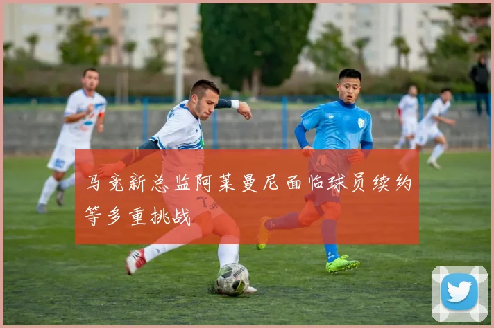 马竞新总监阿莱曼尼面临球员续约等多重挑战