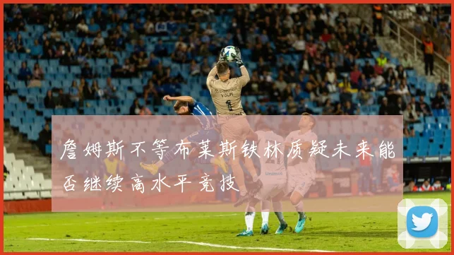 詹姆斯不等布莱斯铁林质疑未来能否继续高水平竞技