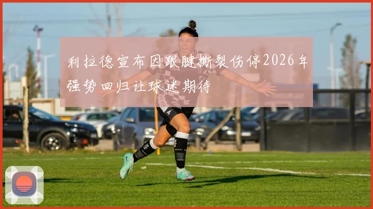 利拉德宣布因跟腱撕裂伤停2026年强势回归让球迷期待