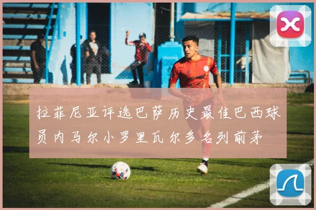 拉菲尼亚评选巴萨历史最佳巴西球员内马尔小罗里瓦尔多名列前茅