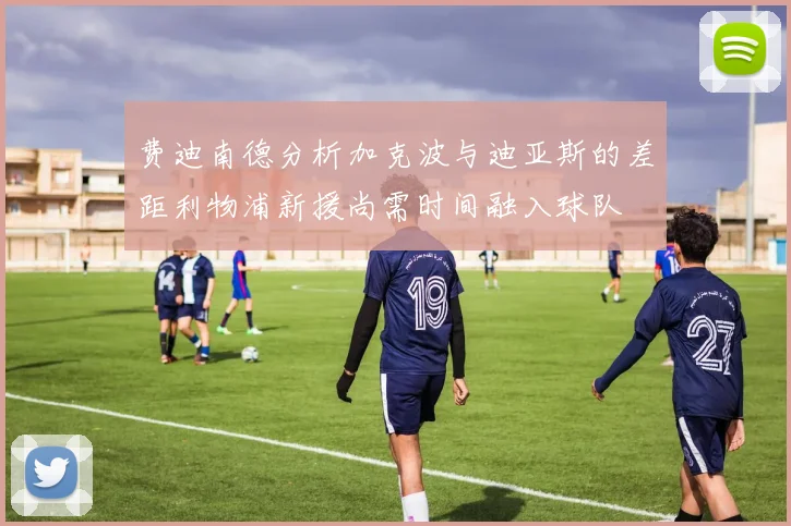 费迪南德分析加克波与迪亚斯的差距利物浦新援尚需时间融入球队