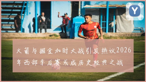 火箭与掘金加时大战引发热议2026年西部季后赛或成历史经典之战