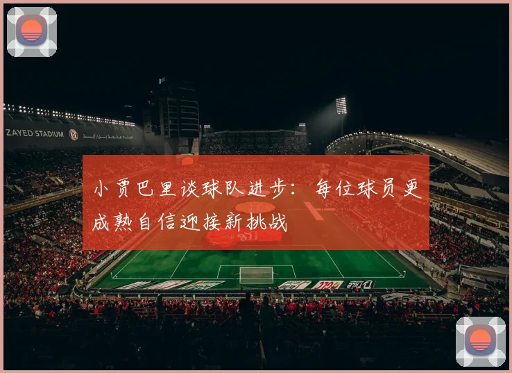 小贾巴里谈球队进步：每位球员更成熟自信迎接新挑战