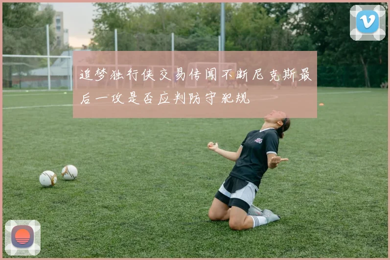 追梦独行侠交易传闻不断尼克斯最后一攻是否应判防守犯规
