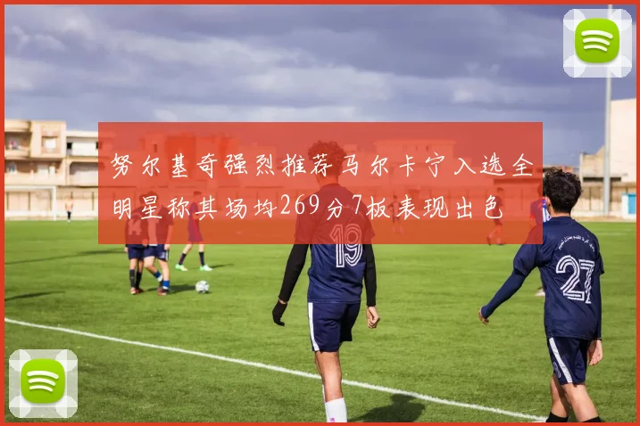 努尔基奇强烈推荐马尔卡宁入选全明星称其场均269分7板表现出色