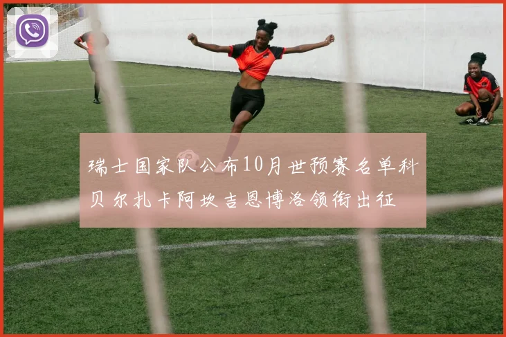 瑞士国家队公布10月世预赛名单科贝尔扎卡阿坎吉恩博洛领衔出征