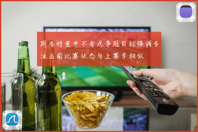 斯洛特重申不考虑争冠目标强调专注当前比赛状态与上赛季相似