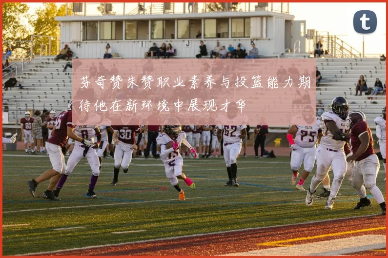 芬奇赞朱赞职业素养与投篮能力期待他在新环境中展现才华