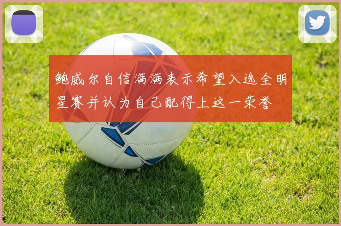 鲍威尔自信满满表示希望入选全明星赛并认为自己配得上这一荣誉