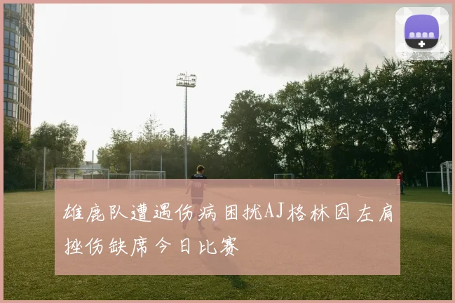 雄鹿队遭遇伤病困扰AJ格林因左肩挫伤缺席今日比赛