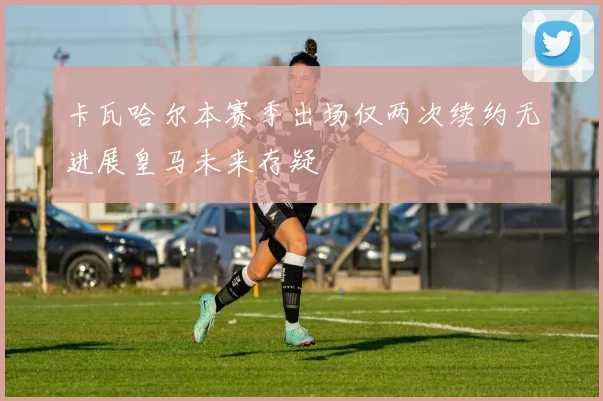 卡瓦哈尔本赛季出场仅两次续约无进展皇马未来存疑