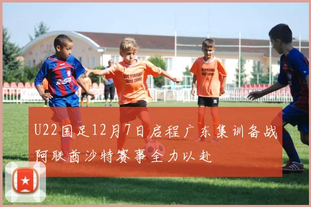 U22国足12月7日启程广东集训备战阿联酋沙特赛事全力以赴
