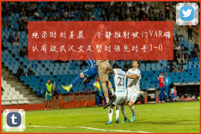 绝杀时刻姜晨璟冷静推射破门VAR确认有效武汉女足暂时领先对手1-0
