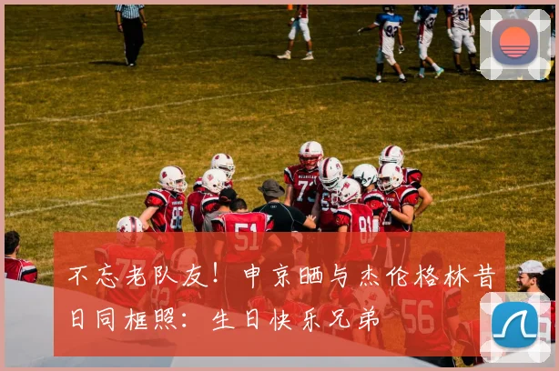 不忘老队友！申京晒与杰伦格林昔日同框照：生日快乐兄弟