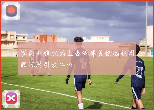 赛前升旗仪式上香港球员徐远征闭眼沉思引发热议