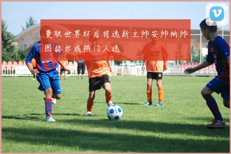 曼联世界杯后将选新主帅安帅纳帅图赫尔成热门人选