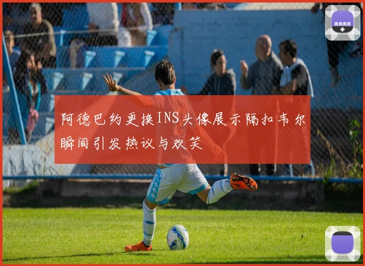 阿德巴约更换INS头像展示隔扣韦尔瞬间引发热议与欢笑
