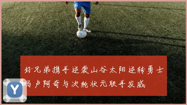 好兄弟携手逆袭山谷太阳逆转勇士马卢阿奇与次轮状元联手发威