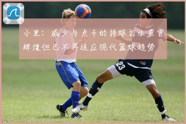 小里：威少与卢卡的持球打法虽曾辉煌但已不再适应现代篮球趋势