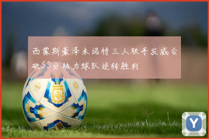 西蒙斯豪泽米诺特三人联手发威合砍53分助力球队逆转胜利