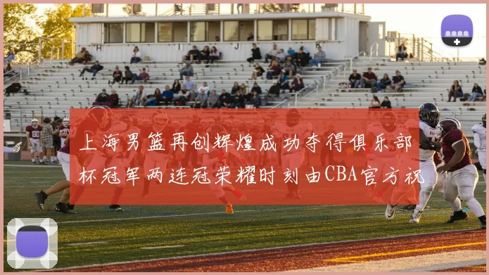 上海男篮再创辉煌成功夺得俱乐部杯冠军两连冠荣耀时刻由CBA官方祝贺
