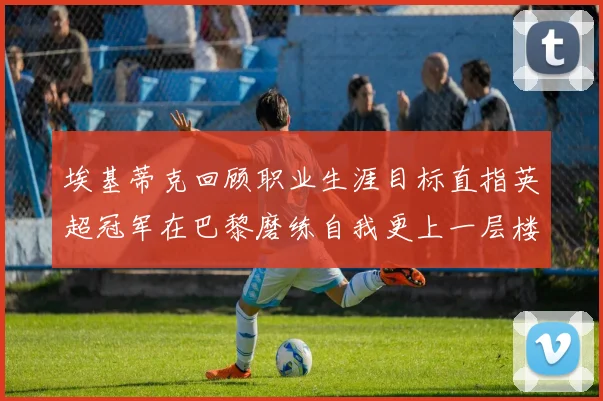 埃基蒂克回顾职业生涯目标直指英超冠军在巴黎磨练自我更上一层楼