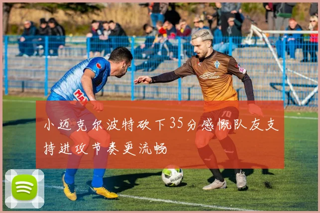 小迈克尔波特砍下35分感慨队友支持进攻节奏更流畅