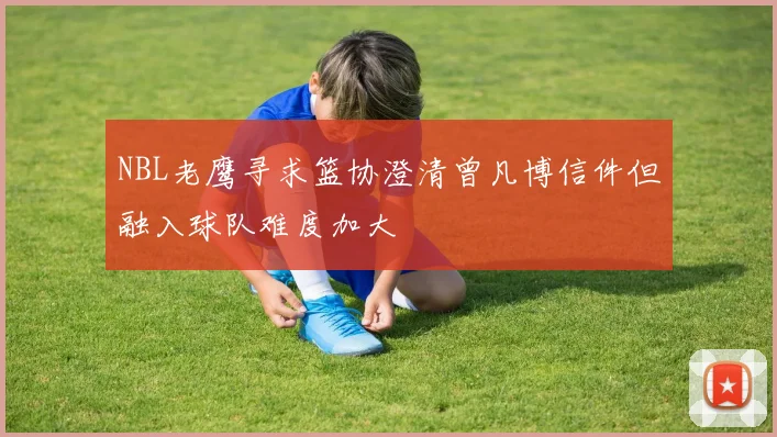 NBL老鹰寻求篮协澄清曾凡博信件但融入球队难度加大