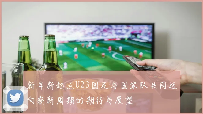 新年新起点U23国足与国家队共同迈向崭新周期的期待与展望