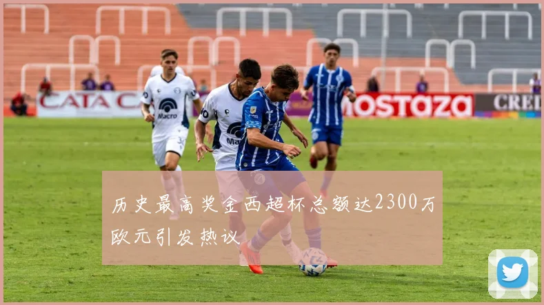 历史最高奖金西超杯总额达2300万欧元引发热议