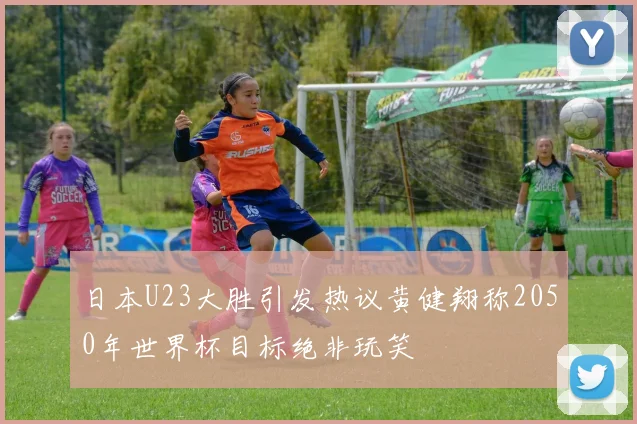 日本U23大胜引发热议黄健翔称2050年世界杯目标绝非玩笑