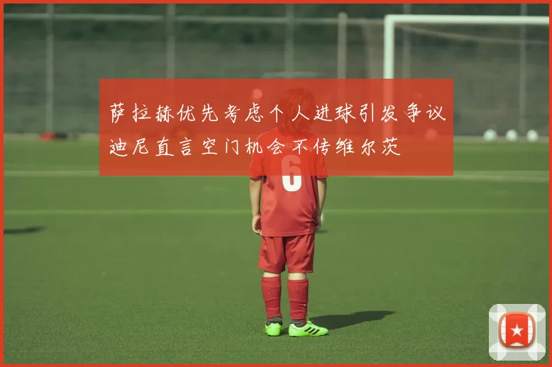 萨拉赫优先考虑个人进球引发争议迪尼直言空门机会不传维尔茨