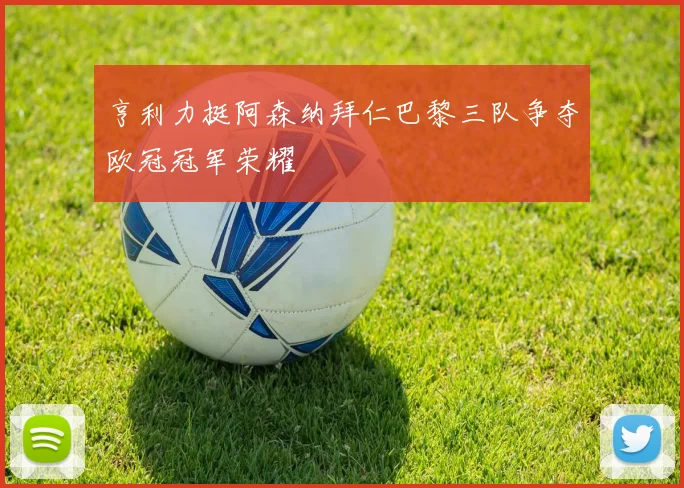 亨利力挺阿森纳拜仁巴黎三队争夺欧冠冠军荣耀