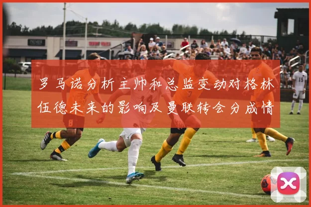 罗马诺分析主帅和总监变动对格林伍德未来的影响及曼联转会分成情况