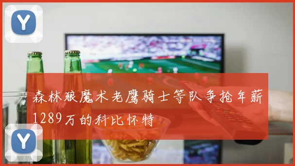 森林狼魔术老鹰骑士等队争抢年薪1289万的科比怀特
