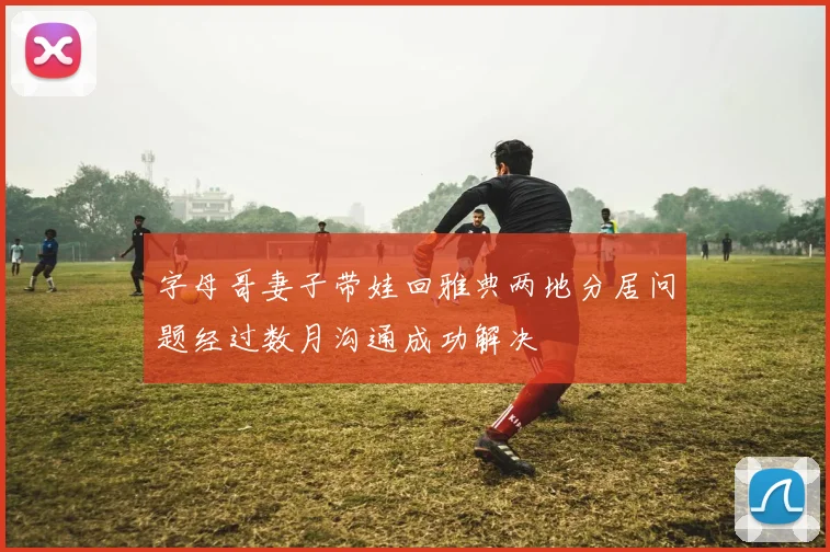 字母哥妻子带娃回雅典两地分居问题经过数月沟通成功解决