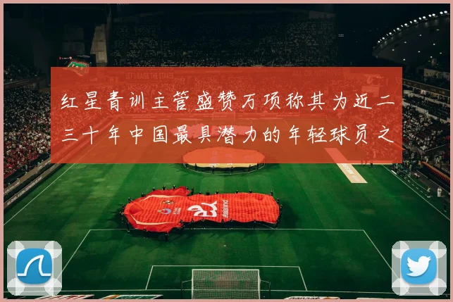 红星青训主管盛赞万项称其为近二三十年中国最具潜力的年轻球员之一